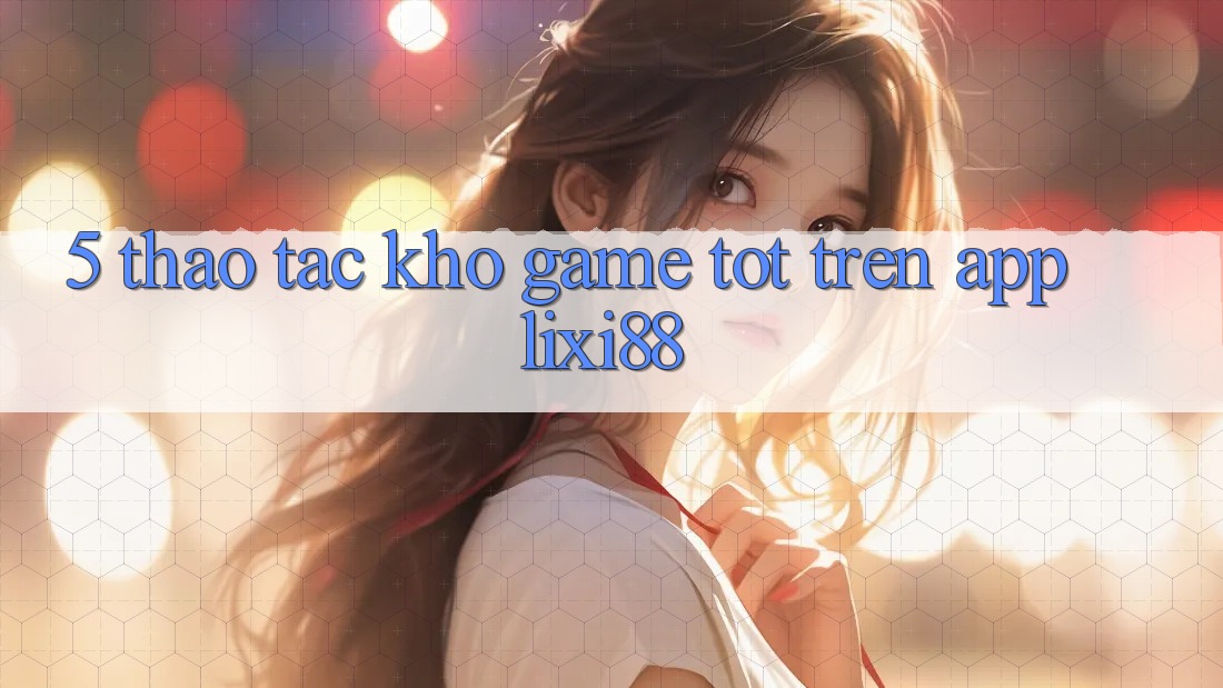 5. Thao tác Kho Game Tốt Trên App Lixi88 5. Thao tác Kho Game Tốt Trên App Lixi88