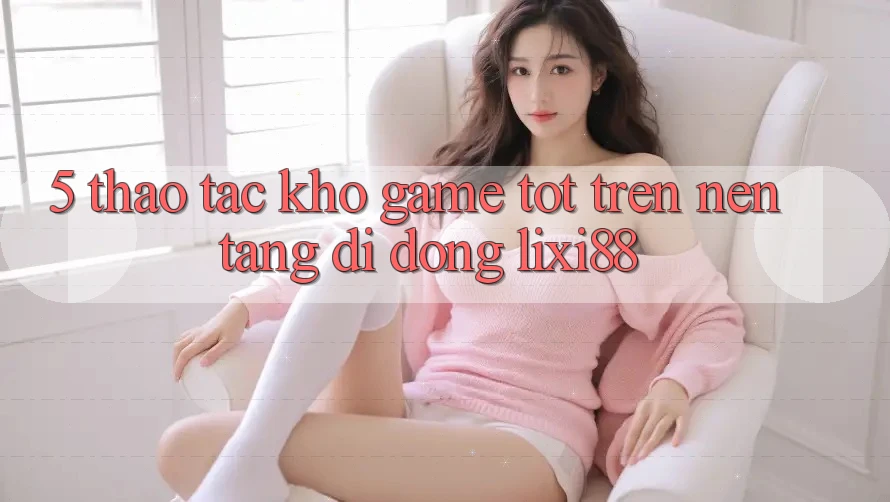 5. Thao tác Kho Game Tốt Trên Nền tảng di động Lixi88 5. Thao tác Kho Game Tốt Trên Nền tảng di động Lixi88