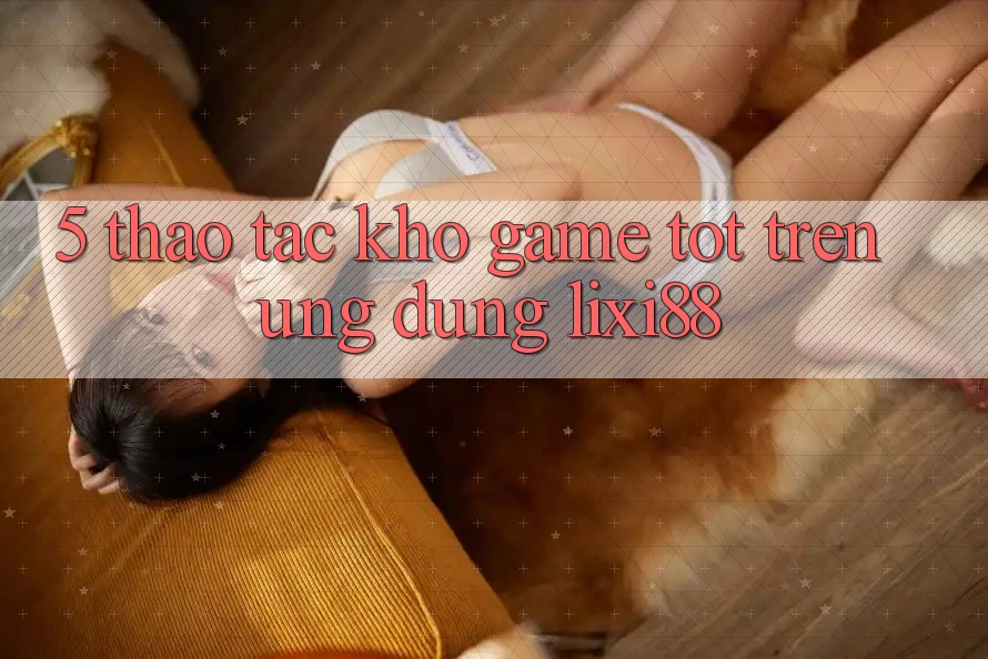 5. Thao tác Kho Game Tốt Trên Ứng dụng Lixi88 5. Thao tác Kho Game Tốt Trên Ứng dụng Lixi88