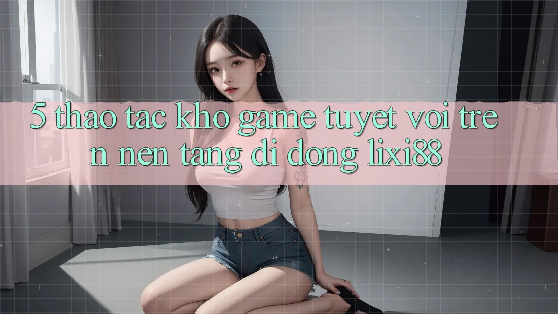 5. Thao tác Kho Game Tuyệt vời Trên Nền tảng di động Lixi88