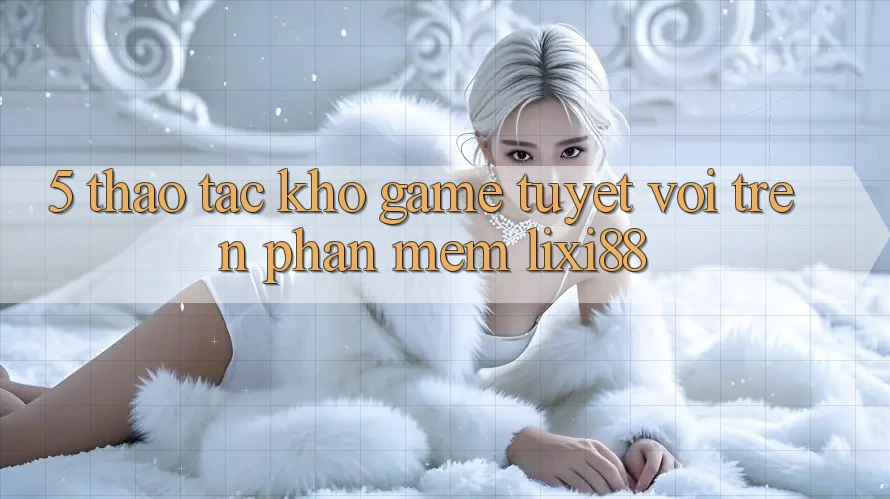 5. Thao tác Kho Game Tuyệt vời Trên Phần mềm Lixi88
