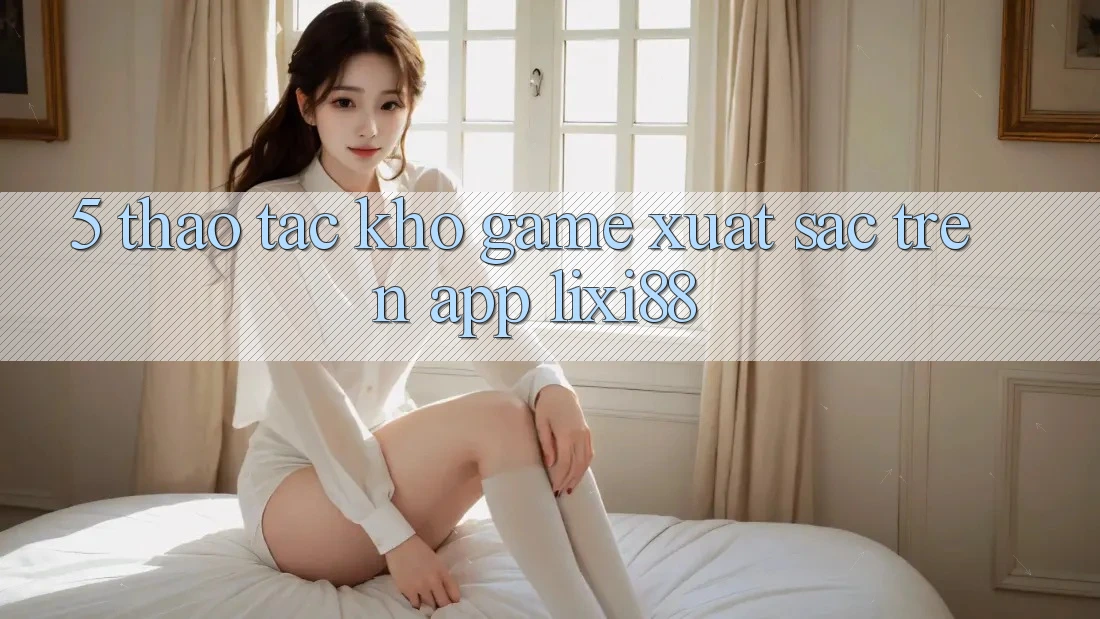5. Thao tác Kho Game Xuất sắc Trên App Lixi88 5. Thao tác Kho Game Xuất sắc Trên App Lixi88