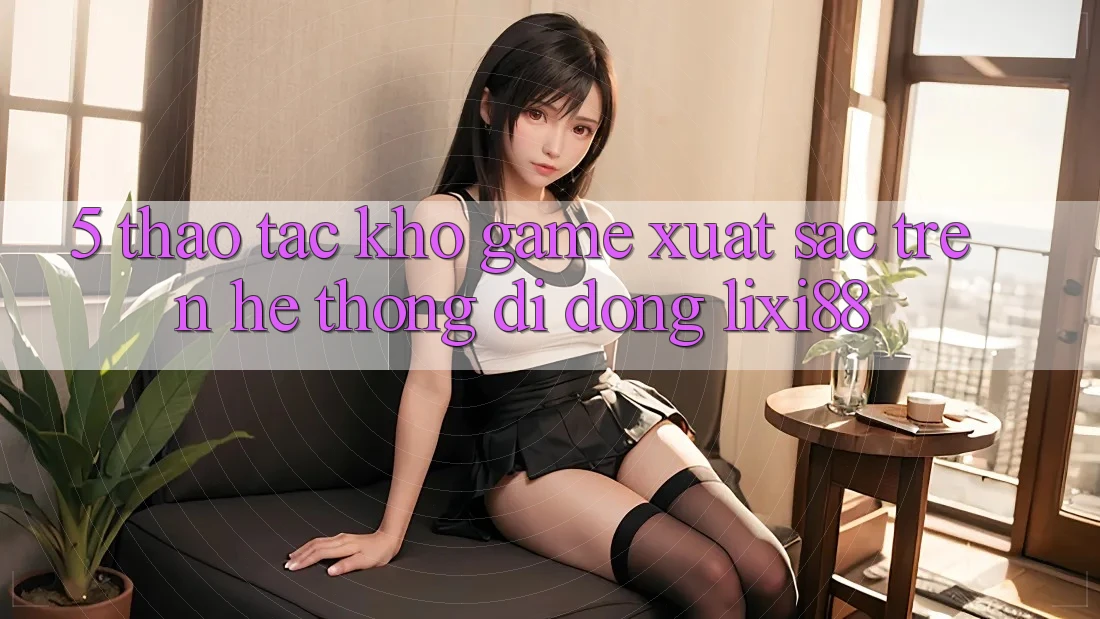 5. Thao tác Kho Game Xuất sắc Trên Hệ thống di động Lixi88