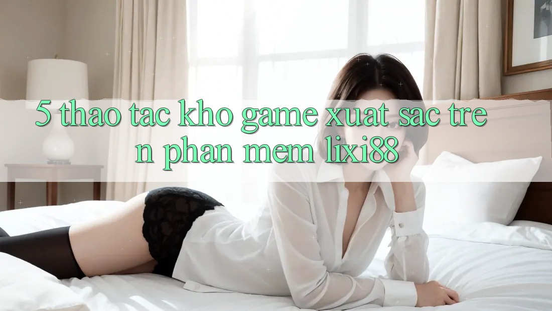 5. Thao tác Kho Game Xuất sắc Trên Phần mềm Lixi88 5. Thao tác Kho Game Xuất sắc Trên Phần mềm Lixi88