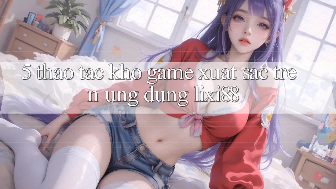 5. Thao tác Kho Game Xuất sắc Trên Ứng dụng Lixi88