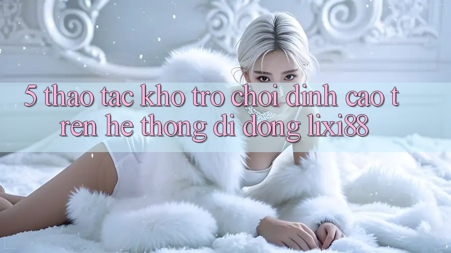 5. Thao tác Kho Trò chơi Đỉnh Cao Trên Hệ thống di động Lixi88 5. Thao tác Kho Trò chơi Đỉnh Cao Trên Hệ thống di động Lixi88