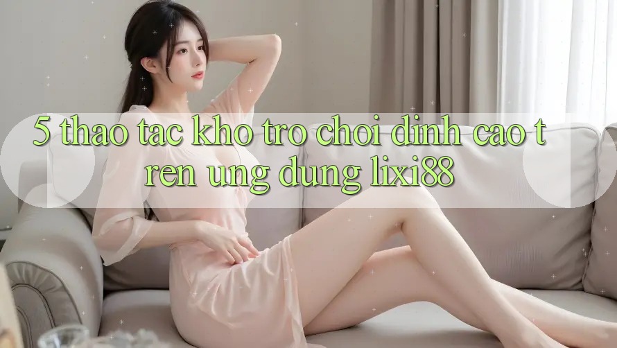 5. Thao tác Kho Trò chơi Đỉnh cao Trên Ứng dụng Lixi88 5. Thao tác Kho Trò chơi Đỉnh cao Trên Ứng dụng Lixi88