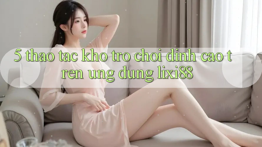 5. Thao tác Kho Trò chơi Đỉnh Cao Trên Ứng dụng Lixi88 5. Thao tác Kho Trò chơi Đỉnh Cao Trên Ứng dụng Lixi88