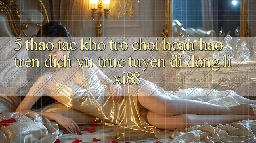5. Thao tác Kho Trò chơi Hoàn hảo Trên Dịch vụ trực tuyến di động Lixi88