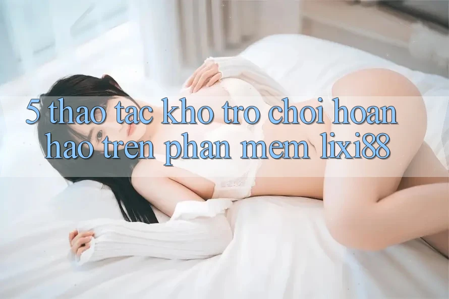 5. Thao tác Kho Trò chơi Hoàn hảo Trên Phần mềm Lixi88