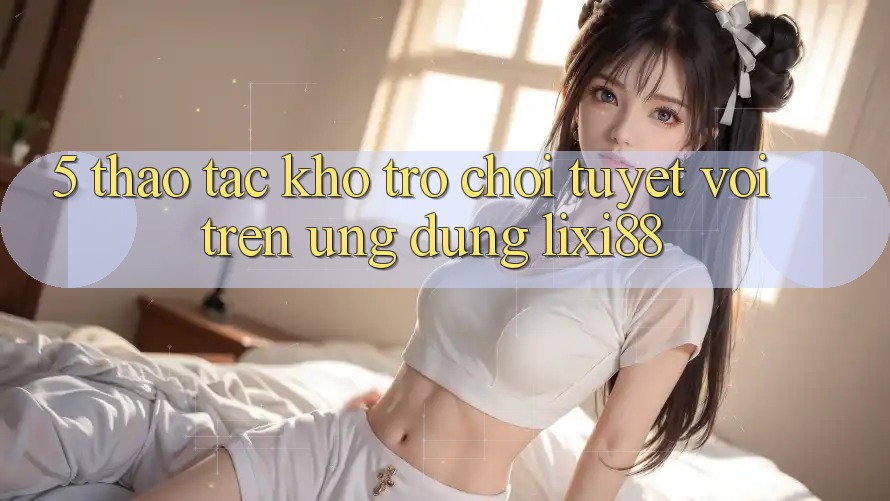 5. Thao tác Kho Trò chơi Tuyệt vời Trên Ứng dụng Lixi88 5. Thao tác Kho Trò chơi Tuyệt vời Trên Ứng dụng Lixi88