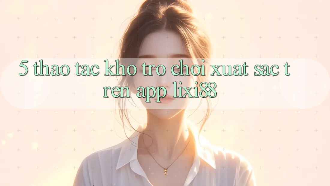 5. Thao tác Kho Trò chơi Xuất sắc Trên App Lixi88 5. Thao tác Kho Trò chơi Xuất sắc Trên App Lixi88