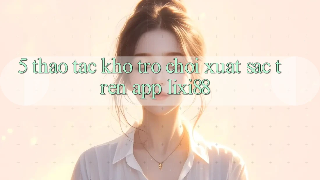 5. Thao tác Kho Trò chơi Xuất sắc Trên App Lixi88
