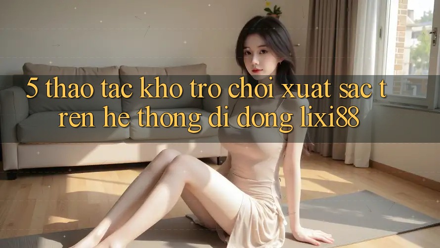 5. Thao tác Kho Trò chơi Xuất sắc Trên Hệ thống di động Lixi88 5. Thao tác Kho Trò chơi Xuất sắc Trên Hệ thống di động Lixi88