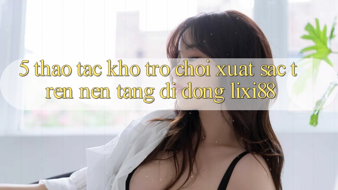 5. Thao tác Kho Trò chơi Xuất sắc Trên Nền tảng di động Lixi88 5. Thao tác Kho Trò chơi Xuất sắc Trên Nền tảng di động Lixi88