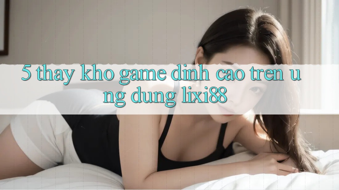5. Thấy Kho Game Đỉnh Cao Trên Ứng dụng Lixi88 5. Thấy Kho Game Đỉnh Cao Trên Ứng dụng Lixi88