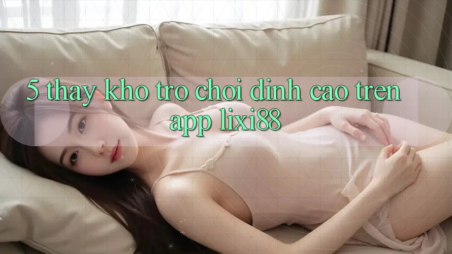 5. Thấy Kho Trò chơi Đỉnh Cao Trên App Lixi88