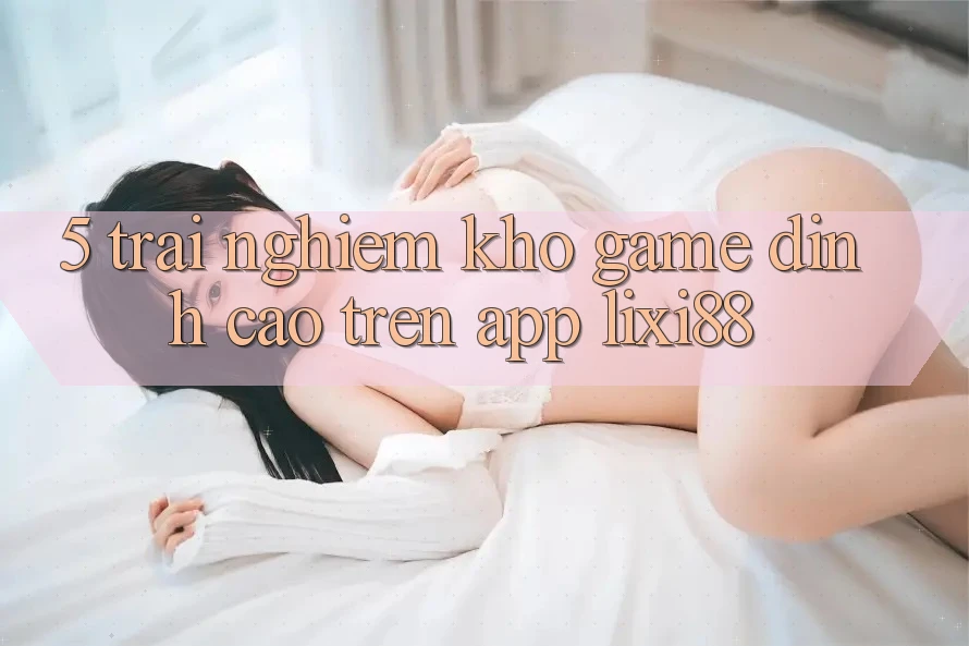 5. Trải nghiệm Kho Game Đỉnh Cao Trên App Lixi88