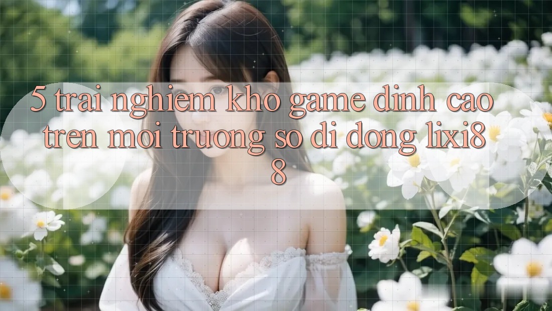 5. Trải nghiệm Kho Game Đỉnh Cao Trên Môi trường số di động Lixi88