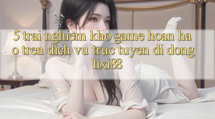 5. Trải nghiệm Kho Game Hoàn hảo Trên Dịch vụ trực tuyến di động Lixi88 5. Trải nghiệm Kho Game Hoàn hảo Trên Dịch vụ trực tuyến di động Lixi88
