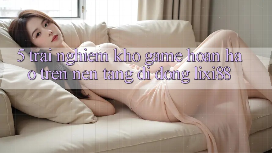 5. Trải nghiệm Kho Game Hoàn hảo Trên Nền tảng di động Lixi88