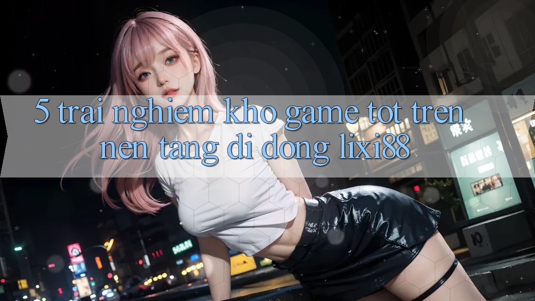 5. Trải nghiệm Kho Game Tốt Trên Nền tảng di động Lixi88 5. Trải nghiệm Kho Game Tốt Trên Nền tảng di động Lixi88