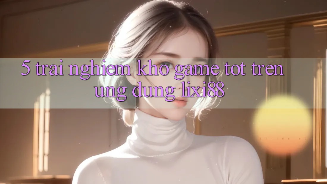 5. Trải nghiệm Kho Game Tốt Trên Ứng dụng Lixi88