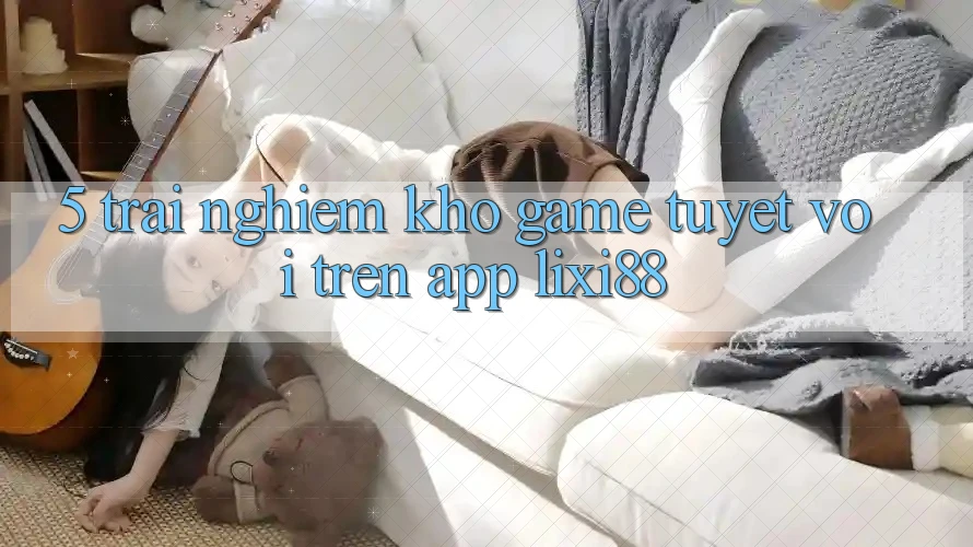 5. Trải nghiệm Kho Game Tuyệt vời Trên App Lixi88 5. Trải nghiệm Kho Game Tuyệt vời Trên App Lixi88