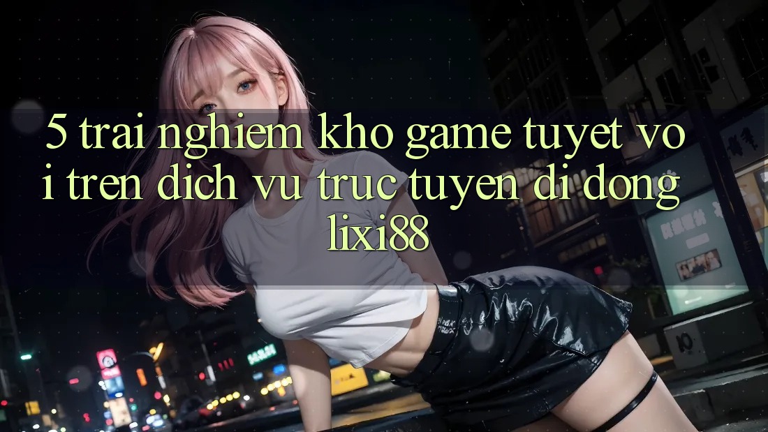 5. Trải nghiệm Kho Game Tuyệt vời Trên Dịch vụ trực tuyến di động Lixi88