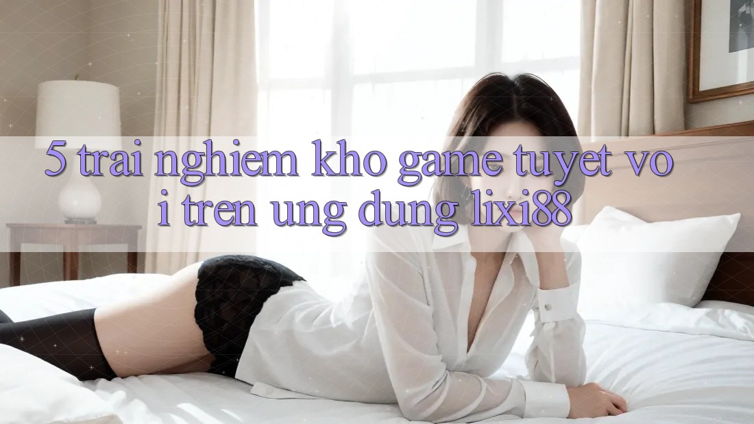 5. Trải nghiệm Kho Game Tuyệt vời Trên Ứng dụng Lixi88 5. Trải nghiệm Kho Game Tuyệt vời Trên Ứng dụng Lixi88