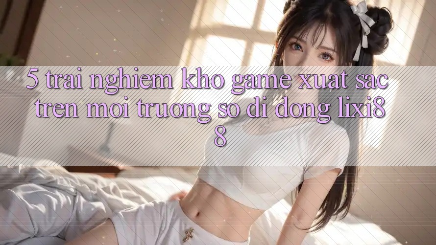5. Trải nghiệm Kho Game Xuất sắc Trên Môi trường số di động Lixi88