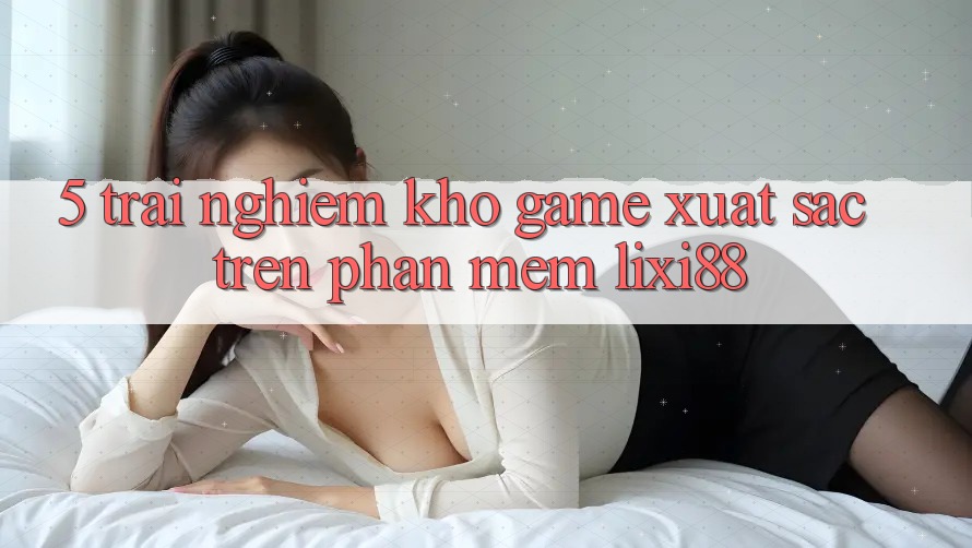 5. Trải nghiệm Kho Game Xuất sắc Trên Phần mềm Lixi88 5. Trải nghiệm Kho Game Xuất sắc Trên Phần mềm Lixi88