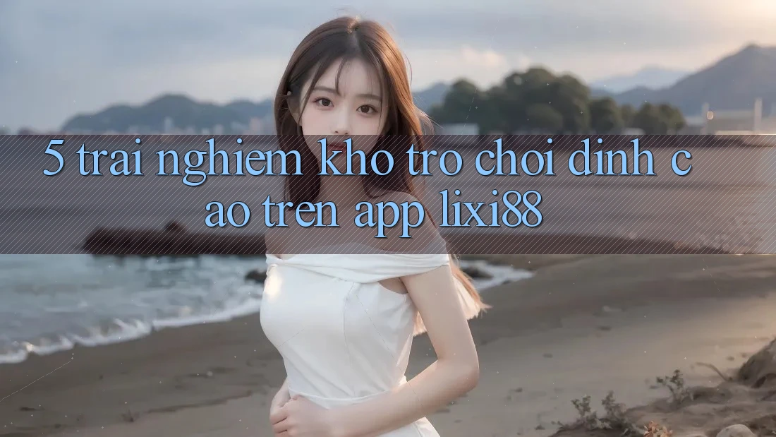 5. Trải nghiệm Kho Trò chơi Đỉnh cao Trên App Lixi88 5. Trải nghiệm Kho Trò chơi Đỉnh cao Trên App Lixi88