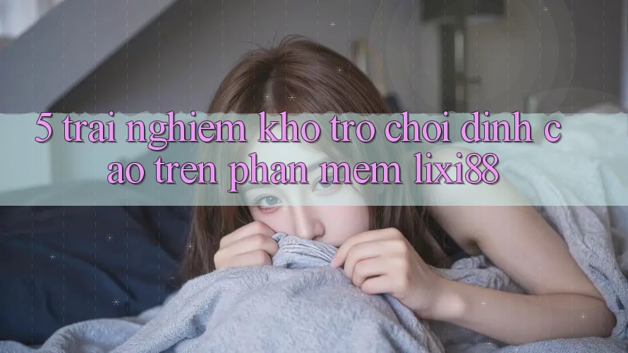 5. Trải nghiệm Kho Trò chơi Đỉnh Cao Trên Phần mềm Lixi88