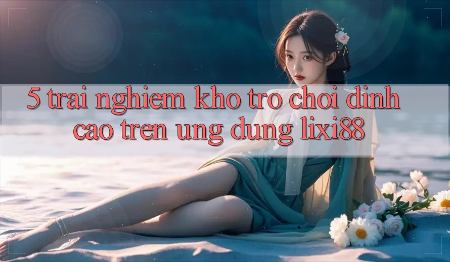 5. Trải nghiệm Kho Trò chơi Đỉnh cao Trên Ứng dụng Lixi88