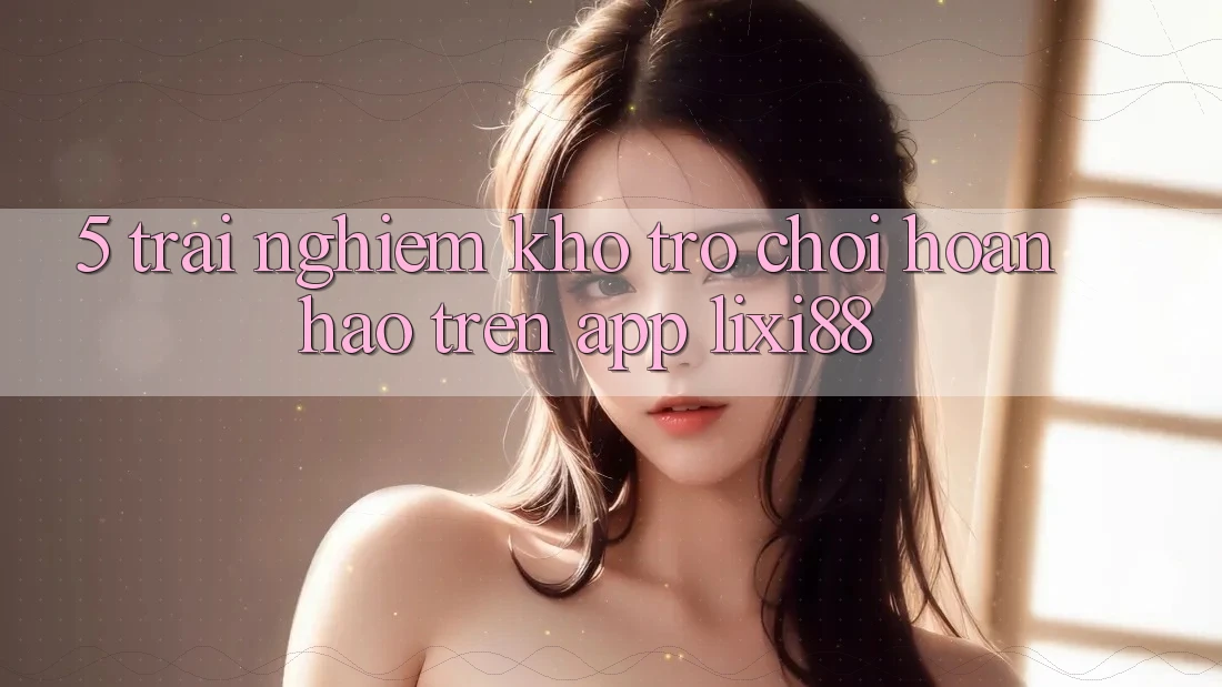 5. Trải nghiệm Kho Trò chơi Hoàn hảo Trên App Lixi88