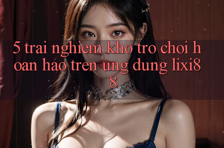 5. Trải nghiệm Kho Trò chơi Hoàn hảo Trên Ứng dụng Lixi88