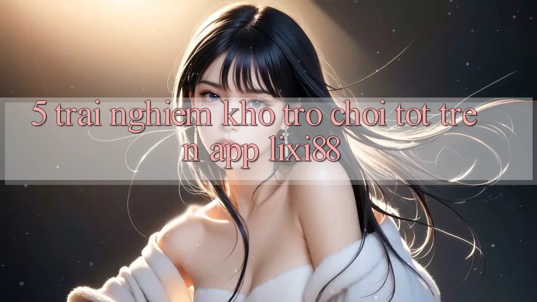 5. Trải nghiệm Kho Trò chơi Tốt Trên App Lixi88 5. Trải nghiệm Kho Trò chơi Tốt Trên App Lixi88