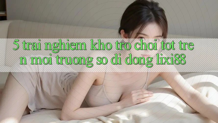 5. Trải nghiệm Kho Trò chơi Tốt Trên Môi trường số di động Lixi88