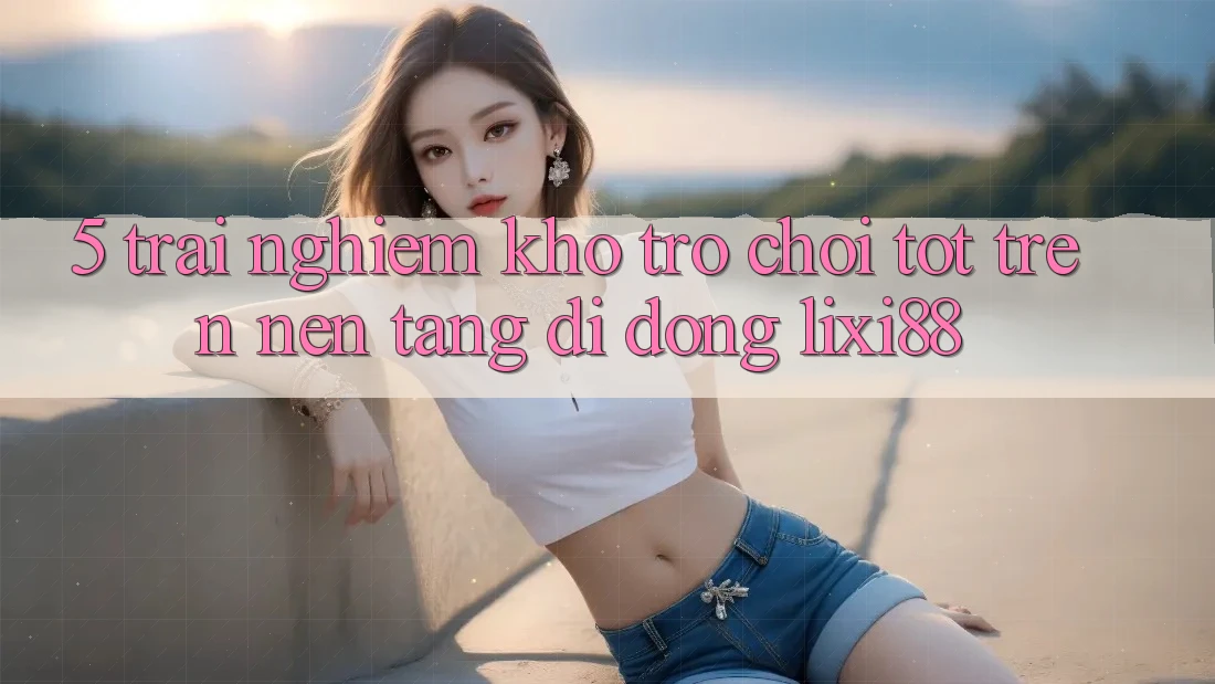 5. Trải nghiệm Kho Trò chơi Tốt Trên Nền tảng di động Lixi88 5. Trải nghiệm Kho Trò chơi Tốt Trên Nền tảng di động Lixi88