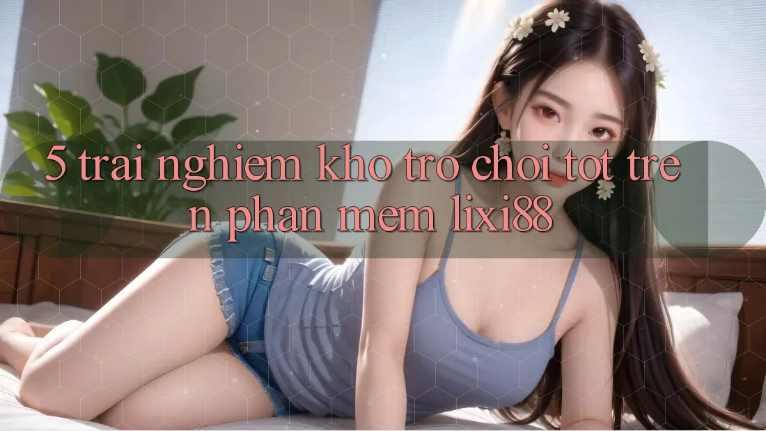5. Trải nghiệm Kho Trò chơi Tốt Trên Phần mềm Lixi88