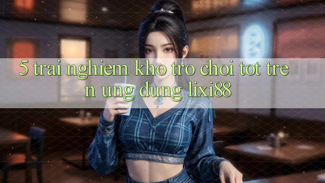 5. Trải nghiệm Kho Trò chơi Tốt Trên Ứng dụng Lixi88