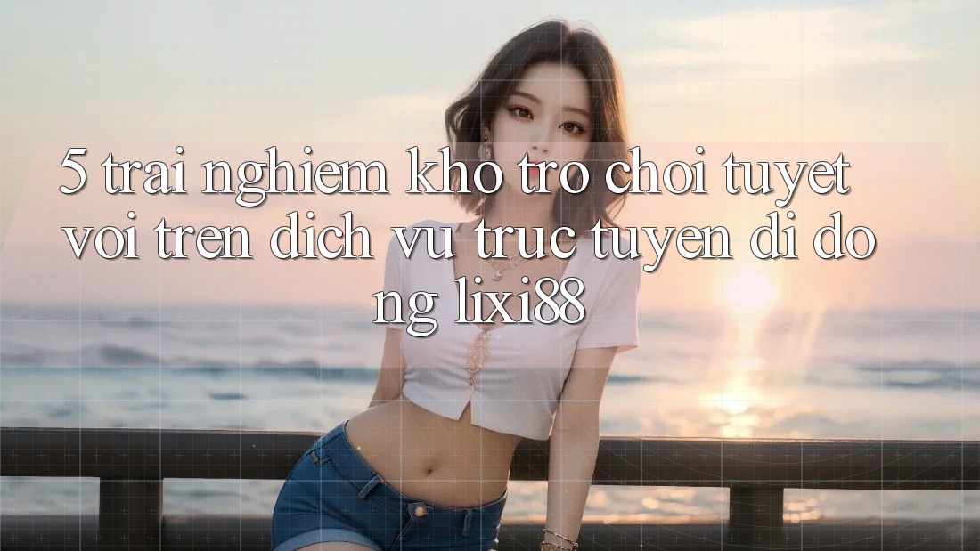 5. Trải nghiệm Kho Trò chơi Tuyệt vời Trên Dịch vụ trực tuyến di động Lixi88 5. Trải nghiệm Kho Trò chơi Tuyệt vời Trên Dịch vụ trực tuyến di động Lixi88