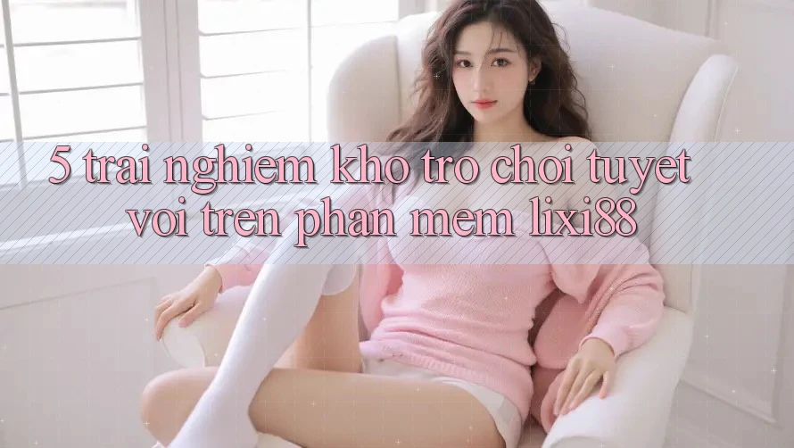 5. Trải nghiệm Kho Trò chơi Tuyệt vời Trên Phần mềm Lixi88