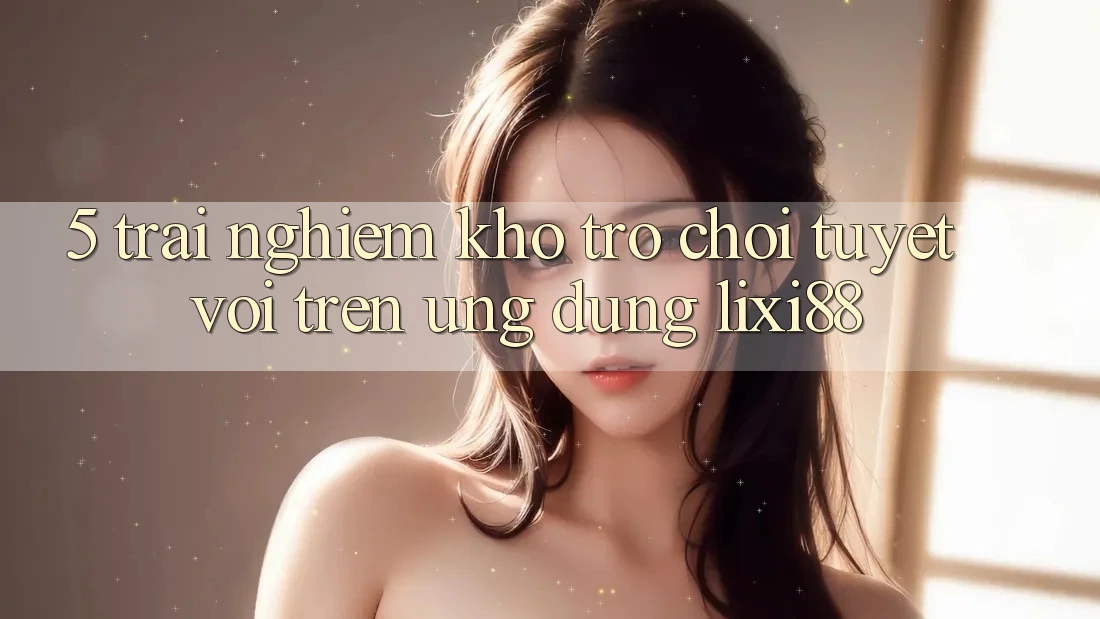 5. Trải nghiệm Kho Trò chơi Tuyệt vời Trên Ứng dụng Lixi88