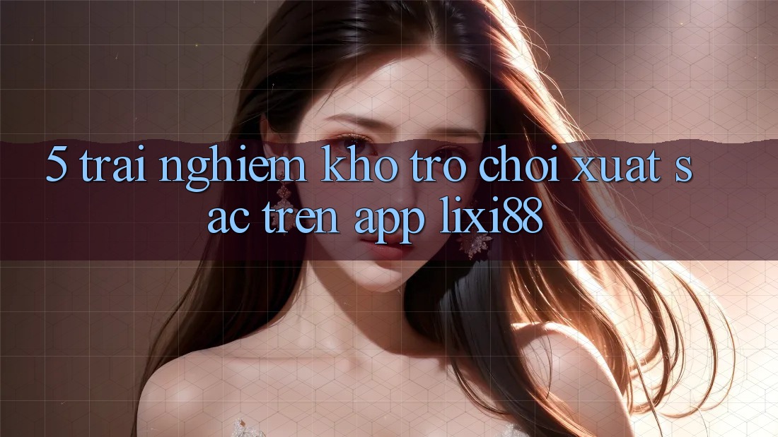5. Trải nghiệm Kho Trò chơi Xuất sắc Trên App Lixi88 5. Trải nghiệm Kho Trò chơi Xuất sắc Trên App Lixi88