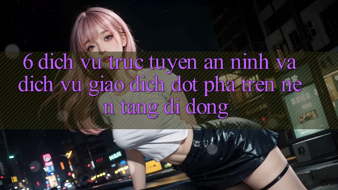 6. Dịch vụ trực tuyến An ninh Và Dịch Vụ Giao dịch Đột Phá Trên Nền tảng di động