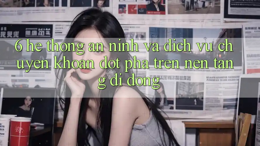 6. Hệ Thống An ninh Và Dịch Vụ Chuyển khoản Đột Phá Trên Nền tảng di động