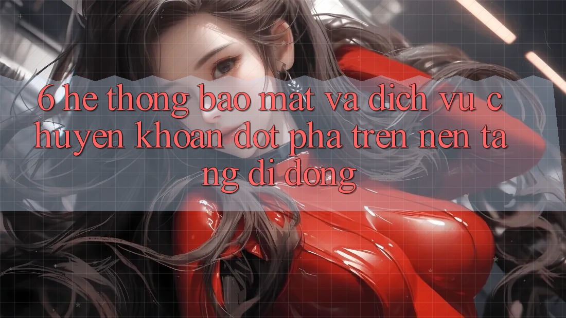 6. Hệ thống Bảo Mật Và Dịch Vụ Chuyển khoản Đột Phá Trên Nền tảng di động