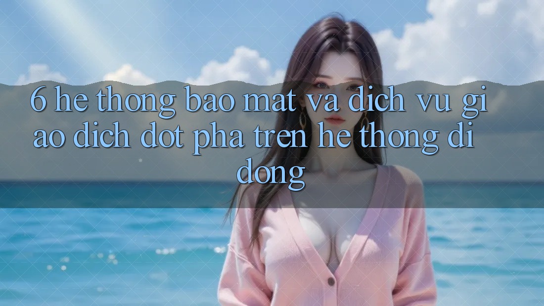 6. Hệ Thống Bảo mật Và Dịch Vụ Giao dịch Đột Phá Trên Hệ thống di động 6. Hệ Thống Bảo mật Và Dịch Vụ Giao dịch Đột Phá Trên Hệ thống di động